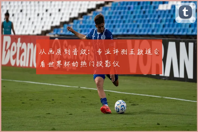 从画质到音效：专业评测五款适合看世界杯的热门投影仪