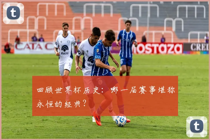 回顾世界杯历史：哪一届赛事堪称永恒的经典？