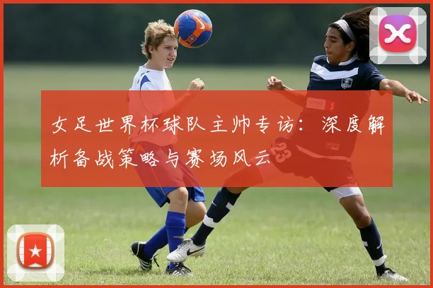 女足世界杯球队主帅专访：深度解析备战策略与赛场风云