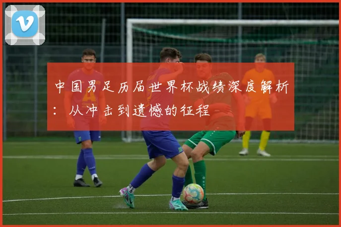中国男足历届世界杯战绩深度解析：从冲击到遗憾的征程