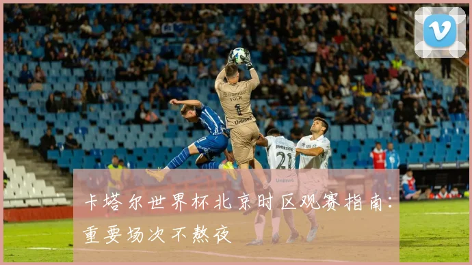 卡塔尔世界杯北京时区观赛指南：重要场次不熬夜