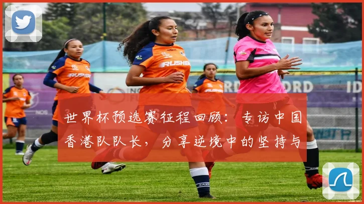 世界杯预选赛征程回顾：专访中国香港队队长，分享逆境中的坚持与信念