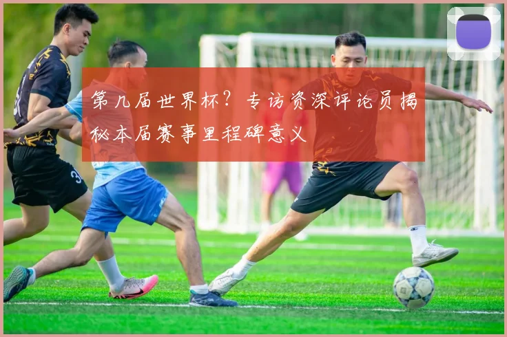第几届世界杯？专访资深评论员揭秘本届赛事里程碑意义
